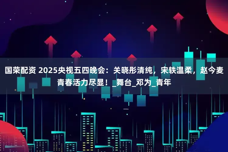 国荣配资 2025央视五四晚会：关晓彤清纯，宋轶温柔，赵今麦青春活力尽显！_舞台_邓为_青年