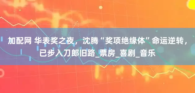 加配网 华表奖之夜，沈腾“奖项绝缘体”命运逆转，已步入刀郎旧路_票房_喜剧_音乐