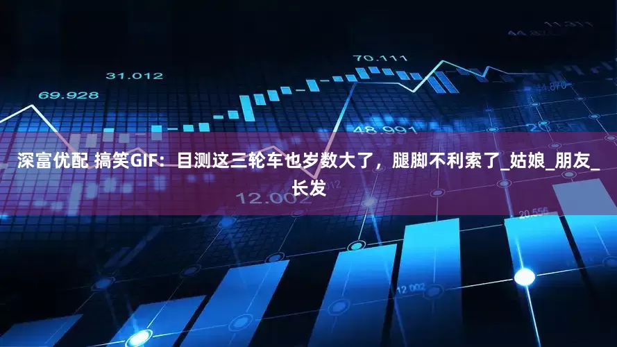 深富优配 搞笑GIF：目测这三轮车也岁数大了，腿脚不利索了_姑娘_朋友_长发