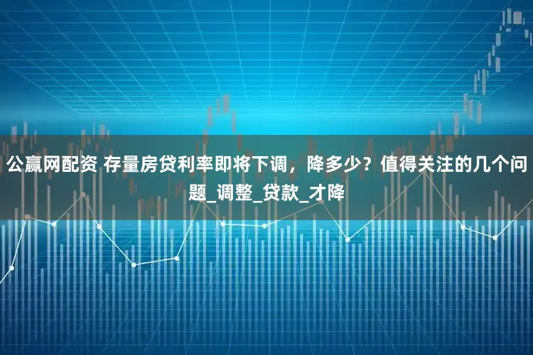 公赢网配资 存量房贷利率即将下调，降多少？值得关注的几个问题_调整_贷款_才降