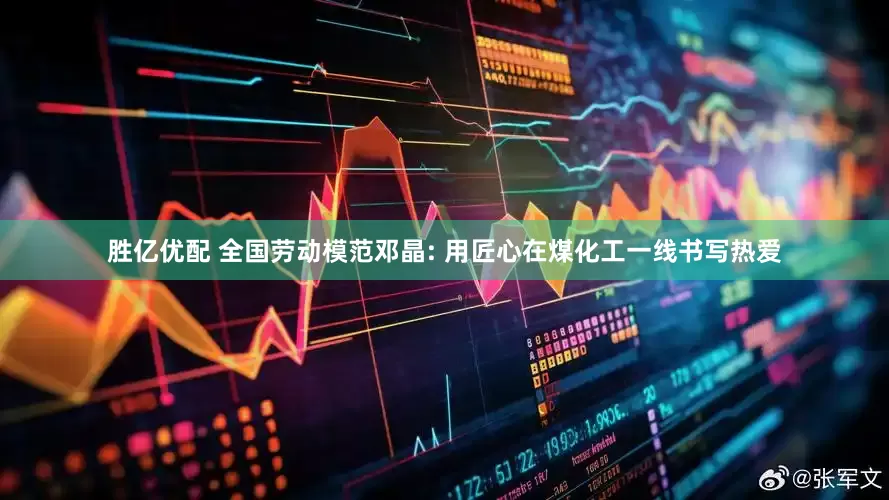 胜亿优配 全国劳动模范邓晶: 用匠心在煤化工一线书写热爱