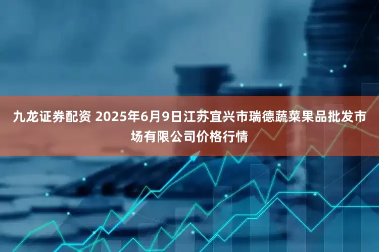 九龙证券配资 2025年6月9日江苏宜兴市瑞德蔬菜果品批发市场有限公司价格行情