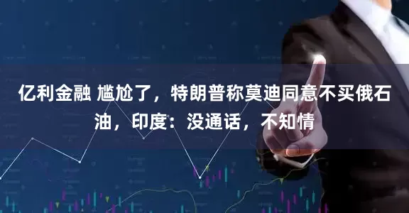 亿利金融 尴尬了，特朗普称莫迪同意不买俄石油，印度：没通话，不知情