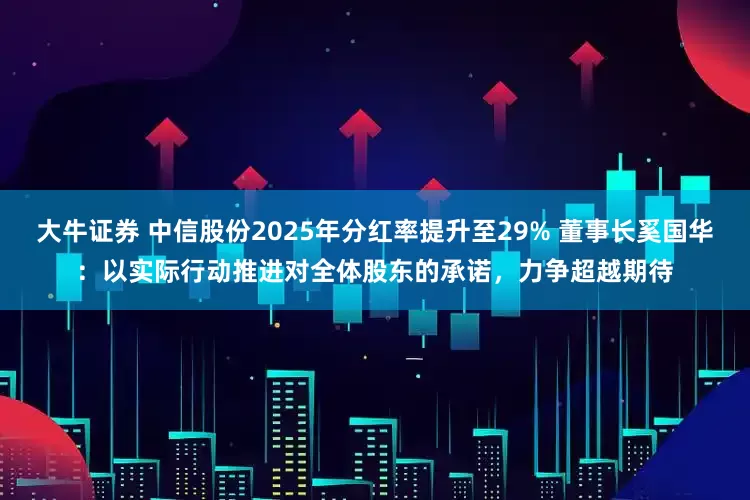 大牛证券 中信股份2025年分红率提升至29% 董事长奚国华：以实际行动推进对全体股东的承诺，力争超越期待