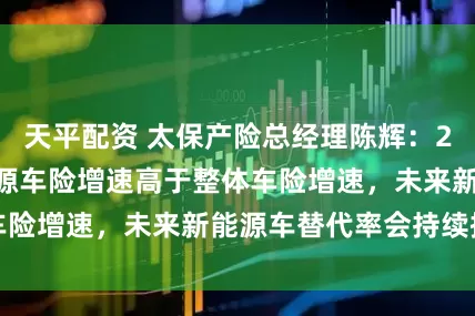 天平配资 太保产险总经理陈辉：2025年公司新能源车险增速高于整体车险增速，未来新能源车替代率会持续提升