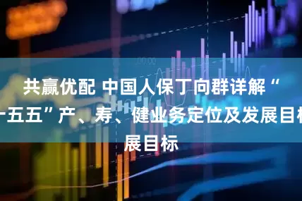 共赢优配 中国人保丁向群详解“十五五”产、寿、健业务定位及发展目标
